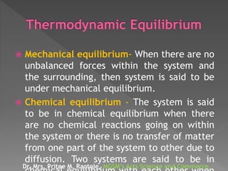  Mechanical equilibrium- When there are no
unbalanced forces within the system and
the surrounding, then system is said to be
under mechanical equilibrium.
 Chemical equilibrium - The system is said
to be in chemical equilibrium when there
are no chemical reactions going on within
the system or there is no transfer of matter
from one part of the system to other due to
diffusion. Two systems are said to be in
Dr. Mrs. Pritee M. Raotole, MGSM’s Arts Science and Commerce,
 