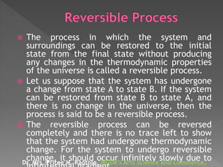  The process in which the system and
surroundings can be restored to the initial
state from the final state without producing
any changes in the thermodynamic properties
of the universe is called a reversible process.
 Let us suppose that the system has undergone
a change from state A to state B. If the system
can be restored from state B to state A, and
there is no change in the universe, then the
process is said to be a reversible process.
 The reversible process can be reversed
completely and there is no trace left to show
that the system had undergone thermodynamic
change. For the system to undergo reversible
change, it should occur infinitely slowly due toDr. Mrs. Pritee M. Raotole, MGSM’s Arts Science and Commerce,
 