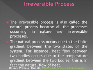  The irreversible process is also called the
natural process because all the processes
occurring in nature are irreversible
processes.
 The natural process occurs due to the finite
gradient between the two states of the
system. For instance, heat flow between
two bodies occurs due to the temperature
gradient between the two bodies; this is in
fact the natural flow of heat.
Dr. Mrs. Pritee M. Raotole, MGSM’s Arts Science and Commerce,
 