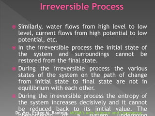  Similarly, water flows from high level to low
level, current flows from high potential to low
potential, etc.
 In the irreversible process the initial state of
the system and surroundings cannot be
restored from the final state.
 During the irreversible process the various
states of the system on the path of change
from initial state to final state are not in
equilibrium with each other.
 During the irreversible process the entropy of
the system increases decisively and it cannot
be reduced back to its initial value. The
Dr. Mrs. Pritee M. Raotole, MGSM’s Arts Science and Commerce,
 