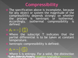  The specification above is incomplete, because
for any object or system the magnitude of the
compressibility depends strongly on whether
the process is isentropic or isothermal.
Accordingly, isothermal compressibility is
defined:
 𝛽 𝑇 = −
1
𝑉
𝜕𝑉
𝜕𝑃
 Where the subscript T indicates that the
partial differential is to be taken at constant
temperature.
 Isentropic compressibility is defined:
 𝛽𝑆 = −
1
𝑉
𝜕𝑉
𝜕𝑃
 Where S is entropy. For a solid, the distinction
between the two is usually negligible.Dr. Mrs. Pritee M. Raotole, MGSM’s Arts Science and Commerce,
 