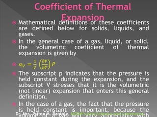  Mathematical definitions of these coefficients
are defined below for solids, liquids, and
gases.
 In the general case of a gas, liquid, or solid,
the volumetric coefficient of thermal
expansion is given by
 𝛼 𝑉 =
1
𝑉
𝜕𝑉
𝜕𝑇
𝑃
 The subscript p indicates that the pressure is
held constant during the expansion, and the
subscript V stresses that it is the volumetric
(not linear) expansion that enters this general
definition.
 In the case of a gas, the fact that the pressure
is held constant is important, because the
Dr. Mrs. Pritee M. Raotole, MGSM’s Arts Science and Commerce,
 