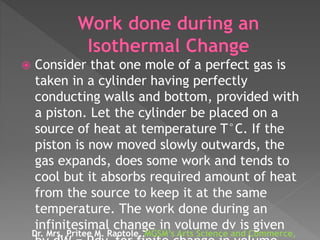  Consider that one mole of a perfect gas is
taken in a cylinder having perfectly
conducting walls and bottom, provided with
a piston. Let the cylinder be placed on a
source of heat at temperature T°C. If the
piston is now moved slowly outwards, the
gas expands, does some work and tends to
cool but it absorbs required amount of heat
from the source to keep it at the same
temperature. The work done during an
infinitesimal change in volume dv is given
Dr. Mrs. Pritee M. Raotole, MGSM’s Arts Science and Commerce,
 