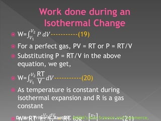  W= 𝑉1
𝑉2
𝑃 𝑑𝑉-----------(19)
 For a perfect gas, PV = RT or P = RT/V
 Substituting P = RT/V in the above
equation, we get,
 W= 𝑉1
𝑉2 RT
V
𝑑𝑉-----------(20)
 As temperature is constant during
isothermal expansion and R is a gas
constant
 W= RT
𝑉2 𝑑𝑉
= RT log
𝑣2
--------(21)Dr. Mrs. Pritee M. Raotole, MGSM’s Arts Science and Commerce,
 