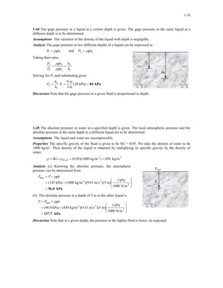 1-10
1-44 The gage pressure in a liquid at a certain depth is given. The gage pressure in the same liquid at a
different depth is to be determined.
Assumptions The variation of the density of the liquid with depth is negligible.
Analysis The gage pressure at two different depths of a liquid can be expressed as
11 ghP ρ= and 22 ghP ρ=
h2
2
h1
1
Taking their ratio,
1
2
1
2
1
2
h
h
gh
gh
P
P
==
ρ
ρ
Solving for P2 and substituting gives
kPa84=== kPa)28(
m3
m9
1
1
2
2 P
h
h
P
Discussion Note that the gage pressure in a given fluid is proportional to depth.
1-45 The absolute pressure in water at a specified depth is given. The local atmospheric pressure and the
absolute pressure at the same depth in a different liquid are to be determined.
Assumptions The liquid and water are incompressible.
Properties The specific gravity of the fluid is given to be SG = 0.85. We take the density of water to be
1000 kg/m3
. Then density of the liquid is obtained by multiplying its specific gravity by the density of
water,
33
kg/m850)kg/m0(0.85)(100SG 2
==×= OHρρ
Analysis (a) Knowing the absolute pressure, the atmospheric
pressure can be determined from
Patm
h
PkPa96.0=








−=
−=
2
23
atm
N/m1000
kPa1
m))(5m/s)(9.81kg/m(1000kPa)(145
ghPP ρ
(b) The absolute pressure at a depth of 5 m in the other liquid is
kPa137.7=








+=
+=
2
23
atm
N/m1000
kPa1
m))(5m/s)(9.81kg/m(850kPa)(96.0
ghPP ρ
Discussion Note that at a given depth, the pressure in the lighter fluid is lower, as expected.
 