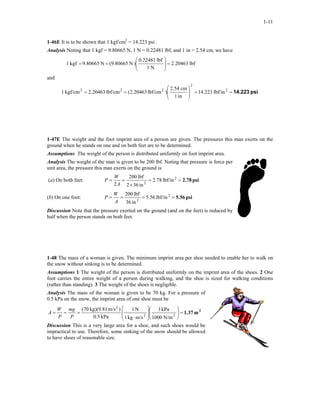 1-11
1-46E It is to be shown that 1 kgf/cm2
= 14.223 psi .
Analysis Noting that 1 kgf = 9.80665 N, 1 N = 0.22481 lbf, and 1 in = 2.54 cm, we have
lbf20463.2
N1
lbf0.22481
)N9.80665(N9.80665kgf1 =





==
and
psi14.223==





== 2
2
222
lbf/in223.14
in1
cm2.54
)lbf/cm20463.2(lbf/cm20463.2kgf/cm1
1-47E The weight and the foot imprint area of a person are given. The pressures this man exerts on the
ground when he stands on one and on both feet are to be determined.
Assumptions The weight of the person is distributed uniformly on foot imprint area.
Analysis The weight of the man is given to be 200 lbf. Noting that pressure is force per
unit area, the pressure this man exerts on the ground is
(a) On both feet: psi2.78==
×
== lbf/in78.2
in362
lbf200
2
2
2A
W
P
(b) On one foot: psi5.56==== lbf/in56.5
in36
lbf200 2
2A
W
P
Discussion Note that the pressure exerted on the ground (and on the feet) is reduced by
half when the person stands on both feet.
1-48 The mass of a woman is given. The minimum imprint area per shoe needed to enable her to walk on
the snow without sinking is to be determined.
Assumptions 1 The weight of the person is distributed uniformly on the imprint area of the shoes. 2 One
foot carries the entire weight of a person during walking, and the shoe is sized for walking conditions
(rather than standing). 3 The weight of the shoes is negligible.
Analysis The mass of the woman is given to be 70 kg. For a pressure of
0.5 kPa on the snow, the imprint area of one shoe must be
2
m1.37=













⋅
=== 22
2
N/m1000
kPa1
m/skg1
N1
kPa0.5
)m/skg)(9.81(70
P
mg
P
W
A
Discussion This is a very large area for a shoe, and such shoes would be
impractical to use. Therefore, some sinking of the snow should be allowed
to have shoes of reasonable size.
 