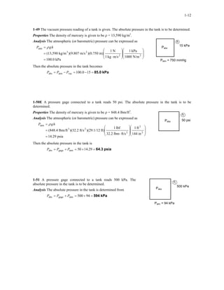 1-12
1-49 The vacuum pressure reading of a tank is given. The absolute pressure in the tank is to be determined.
Properties The density of mercury is given to be ρ = 13,590 kg/m3
.
Analysis The atmospheric (or barometric) pressure can be expressed as
15 kPaPabs
kPa0.100
N/m1000
kPa1
m/skg1
N1
m))(0.750m/s)(9.807kg/m(13,590 22
23
atm
=
















⋅
=
= hgP ρ
Patm = 750 mmHg
Then the absolute pressure in the tank becomes
kPa85.0=−=−= 15100.0vacatmabs PPP
1-50E A pressure gage connected to a tank reads 50 psi. The absolute pressure in the tank is to be
determined.
Properties The density of mercury is given to be ρ = 848.4 lbm/ft3
.
50 psiPabs
Analysis The atmospheric (or barometric) pressure can be expressed as
psia14.29
in144
ft1
ft/slbm32.2
lbf1
ft))(29.1/12ft/s)(32.2lbm/ft(848.4 2
2
2
23
atm
=
















⋅
=
= hgP ρ
Then the absolute pressure in the tank is
psia64.3=+=+= 14.2950atmgageabs PPP
1-51 A pressure gage connected to a tank reads 500 kPa. The
absolute pressure in the tank is to be determined.
500 kPa
Pabs
Analysis The absolute pressure in the tank is determined from
kPa594=+=+= 94500atmgageabs PPP
Patm = 94 kPa
 