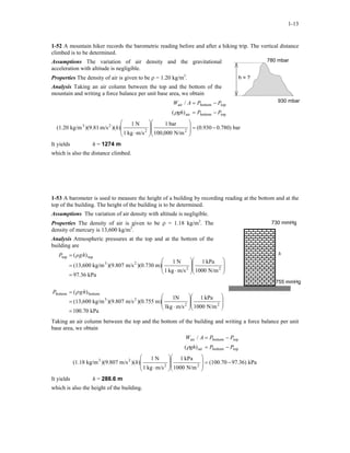 1-13
1-52 A mountain hiker records the barometric reading before and after a hiking trip. The vertical distance
climbed is to be determined.
780 mbar
h = ?
Assumptions The variation of air density and the gravitational
acceleration with altitude is negligible.
Properties The density of air is given to be ρ = 1.20 kg/m3
.
Analysis Taking an air column between the top and the bottom of the
mountain and writing a force balance per unit base area, we obtain
930 mbar
bar0.780)(0.930
N/m100,000
bar1
m/skg1
N1
))(m/s)(9.81kg/m(1.20
)(
/
22
23
topbottomair
topbottomair
−=
















⋅
−=
−=
h
PPgh
PPAW
ρ
It yields h = 1274 m
which is also the distance climbed.
1-53 A barometer is used to measure the height of a building by recording reading at the bottom and at the
top of the building. The height of the building is to be determined.
Assumptions The variation of air density with altitude is negligible.
Properties The density of air is given to be ρ = 1.18 kg/m3
. The
density of mercury is 13,600 kg/m3
.
730 mmHg
h
755 mmHg
Analysis Atmospheric pressures at the top and at the bottom of the
building are
kPa100.70
N/m1000
kPa1
m/skg1
N1
m))(0.755m/s)(9.807kg/m(13,600
)(
kPa97.36
N/m1000
kPa1
m/skg1
N1
m))(0.730m/s)(9.807kg/m(13,600
)(
22
23
bottombottom
22
23
toptop
=
















⋅
=
=
=
















⋅
=
=
hgP
hgρP
ρ
Taking an air column between the top and the bottom of the building and writing a force balance per unit
base area, we obtain
kPa97.36)(100.70
N/m1000
kPa1
m/skg1
N1
))(m/s)(9.807kg/m(1.18
)(
/
22
23
topbottomair
topbottomair
−=
















⋅
−=
−=
h
PPgh
PPAW
ρ
It yields h = 288.6 m
which is also the height of the building.
 