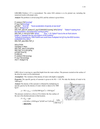 1-14
1-54 EES Problem 1-53 is reconsidered. The entire EES solution is to be printed out, including the
numerical results with proper units.
Analysis The problem is solved using EES, and the solution is given below.
P_bottom=755"[mmHg]"
P_top=730"[mmHg]"
g=9.807 "[m/s^2]" "local acceleration of gravity at sea level"
rho=1.18"[kg/m^3]"
DELTAP_abs=(P_bottom-P_top)*CONVERT('mmHg','kPa')"[kPa]" "Delta P reading from
the barometers, converted from mmHg to kPa."
DELTAP_h =rho*g*h/1000 "[kPa]" "Equ. 1-16. Delta P due to the air fluid column
height, h, between the top and bottom of the building."
"Instead of dividing by 1000 Pa/kPa we could have multiplied rho*g*h by the EES function,
CONVERT('Pa','kPa')"
DELTAP_abs=DELTAP_h
SOLUTION
Variables in Main
DELTAP_abs=3.333 [kPa]
DELTAP_h=3.333 [kPa]
g=9.807 [m/s^2]
h=288 [m]
P_bottom=755 [mmHg]
P_top=730 [mmHg]
rho=1.18 [kg/m^3]
1-55 A diver is moving at a specified depth from the water surface. The pressure exerted on the surface of
the diver by water is to be determined.
Assumptions The variation of the density of water with depth is negligible.
Properties The specific gravity of seawater is given to be SG = 1.03. We take the density of water to be
1000 kg/m3
.
Patm
Sea
h
P
Analysis The density of the seawater is obtained by multiplying its
specific gravity by the density of water which is taken to be 1000
kg/m3
:
33
kg/m1030)kg/m0(1.03)(100SG 2
==×= OHρρ
The pressure exerted on a diver at 30 m below the free surface of
the sea is the absolute pressure at that location:
kPa404.0=








+=
+=
2
23
atm
N/m1000
kPa1
m))(30m/s)(9.807kg/m(1030kPa)(101
ghPP ρ
 