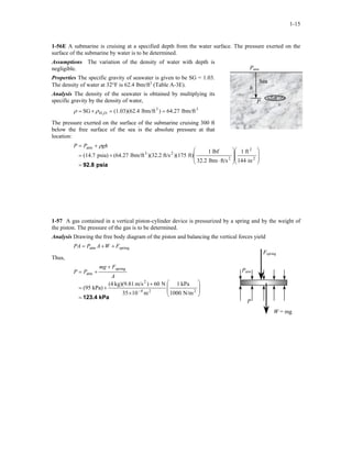 1-15
1-56E A submarine is cruising at a specified depth from the water surface. The pressure exerted on the
surface of the submarine by water is to be determined.
Assumptions The variation of the density of water with depth is
negligible. Patm
Sea
h
P
Properties The specific gravity of seawater is given to be SG = 1.03.
The density of water at 32°F is 62.4 lbm/ft3
(Table A-3E).
Analysis The density of the seawater is obtained by multiplying its
specific gravity by the density of water,
33
OH lbm/ft64.27)lbm/ft4(1.03)(62.SG 2
==×= ρρ
The pressure exerted on the surface of the submarine cruising 300 ft
below the free surface of the sea is the absolute pressure at that
location:
psia92.8=
















⋅
+=
+=
2
2
2
23
atm
in144
ft1
ft/slbm32.2
lbf1
ft))(175ft/s)(32.2lbm/ft(64.27psia)(14.7
ghPP ρ
1-57 A gas contained in a vertical piston-cylinder device is pressurized by a spring and by the weight of
the piston. The pressure of the gas is to be determined.
Analysis Drawing the free body diagram of the piston and balancing the vertical forces yield
springatm FWAPPA ++=
W = mg
P
Patm
Fspring
Thus,
kPa123.4=








×
+
+=
+
+=
− 224
2
spring
atm
N/m1000
kPa1
m1035
N60)m/skg)(9.81(4
kPa)(95
A
Fmg
PP
 