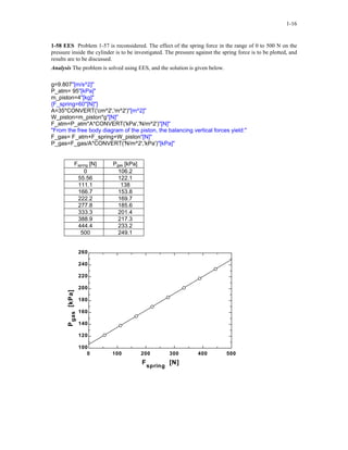 1-16
1-58 EES Problem 1-57 is reconsidered. The effect of the spring force in the range of 0 to 500 N on the
pressure inside the cylinder is to be investigated. The pressure against the spring force is to be plotted, and
results are to be discussed.
Analysis The problem is solved using EES, and the solution is given below.
g=9.807"[m/s^2]"
P_atm= 95"[kPa]"
m_piston=4"[kg]"
{F_spring=60"[N]"}
A=35*CONVERT('cm^2','m^2')"[m^2]"
W_piston=m_piston*g"[N]"
F_atm=P_atm*A*CONVERT('kPa','N/m^2')"[N]"
"From the free body diagram of the piston, the balancing vertical forces yield:"
F_gas= F_atm+F_spring+W_piston"[N]"
P_gas=F_gas/A*CONVERT('N/m^2','kPa')"[kPa]"
Fspring [N] Pgas [kPa]
0 106.2
55.56 122.1
111.1 138
166.7 153.8
222.2 169.7
277.8 185.6
333.3 201.4
388.9 217.3
444.4 233.2
500 249.1
0 100 200 300 400 500
100
120
140
160
180
200
220
240
260
F
spring
[N]
Pgas[kPa]
 