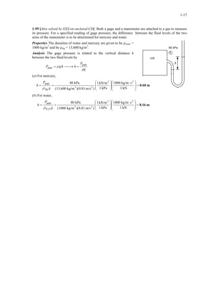 1-17
1-59 [Also solved by EES on enclosed CD] Both a gage and a manometer are attached to a gas to measure
its pressure. For a specified reading of gage pressure, the difference between the fluid levels of the two
arms of the manometer is to be determined for mercury and water.
Properties The densities of water and mercury are given to be ρwater =
1000 kg/m3
and be ρHg = 13,600 kg/m3
.
Analysis The gage pressure is related to the vertical distance h
between the two fluid levels by
g
P
hhgP
ρ
ρ
gage
gage =→=
(a) For mercury,
m600.
kN1
skg/m1000
kPa1
kN/m1
)m/s)(9.81kg/m(13,600
kPa80 22
23
gage
=







 ⋅








==
g
P
h
Hgρ
80 kPa
h
AIR
(b) For water,
m8.16
kN1
skg/m1000
kPa1
kN/m1
)m/s)(9.81kg/m(1000
kPa80 22
23
OH
gage
2
=







 ⋅








==
g
P
h
ρ
 
