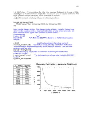 1-18
1-60 EES Problem 1-59 is reconsidered. The effect of the manometer fluid density in the range of 800 to
13,000 kg/m3
on the differential fluid height of the manometer is to be investigated. Differential fluid
height against the density is to be plotted, and the results are to be discussed.
Analysis The problem is solved using EES, and the solution is given below.
Function fluid_density(Fluid$)
If fluid$='Mercury' then fluid_density=13600 else fluid_density=1000
end
{Input from the diagram window. If the diagram window is hidden, then all of the input must
come from the equations window. Also note that brackets can also denote comments - but
these comments do not appear in the formatted equations window.}
{Fluid$='Mercury'
P_atm = 101.325 "kpa"
DELTAP=80 "kPa Note how DELTAP is displayed on the Formatted Equations
Window."}
g=9.807 "m/s2, local acceleration of gravity at sea level"
rho=Fluid_density(Fluid$) "Get the fluid density, either Hg or H2O, from the function"
"To plot fluid height against density place {} around the above equation. Then set up the
parametric table and solve."
DELTAP = RHO*g*h/1000
"Instead of dividing by 1000 Pa/kPa we could have multiplied by the EES function,
CONVERT('Pa','kPa')"
h_mm=h*convert('m','mm') "The fluid height in mm is found using the built-in CONVERT
function."
P_abs= P_atm + DELTAP
hmm [mm] ρ [kg/m3
]
10197 800
3784 2156
2323 3511
1676 4867
1311 6222
1076 7578
913.1 8933
792.8 10289
700.5 11644
627.5 13000
0 2000 4000 6000 8000 10000 12000 14000
0
2200
4400
6600
8800
11000
ρ [kg/m^3]
h
m
m
[m
m
]
Manometer Fluid Height vs Manometer Fluid Density
 