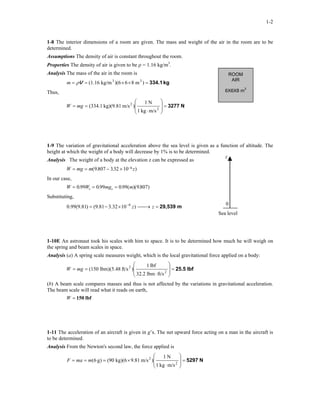1-2
1-8 The interior dimensions of a room are given. The mass and weight of the air in the room are to be
determined.
Assumptions The density of air is constant throughout the room.
Properties The density of air is given to be ρ = 1.16 kg/m3
.
ROOM
AIR
6X6X8 m3
Analysis The mass of the air in the room is
kg334.1=××== )m86)(6kg/m(1.16 33
Vρm
Thus,
N3277=








⋅
== 2
2
m/skg1
N1
)m/skg)(9.81(334.1mgW
1-9 The variation of gravitational acceleration above the sea level is given as a function of altitude. The
height at which the weight of a body will decrease by 1% is to be determined.
0
z
Analysis The weight of a body at the elevation z can be expressed as
W mg m z= = − × −( . . )9 807 332 10 6
In our case,
W W mg ms s= = =099 0 99 0 99 9807. . . ( )( . )
Substituting,
m29,539=→×−= −
zz)1032.381.9()81.9(99.0 6
Sea level
1-10E An astronaut took his scales with him to space. It is to be determined how much he will weigh on
the spring and beam scales in space.
Analysis (a) A spring scale measures weight, which is the local gravitational force applied on a body:
lbf25.5=








⋅
== 2
2
ft/slbm32.2
lbf1
)ft/slbm)(5.48(150mgW
(b) A beam scale compares masses and thus is not affected by the variations in gravitational acceleration.
The beam scale will read what it reads on earth,
W = 150 lbf
1-11 The acceleration of an aircraft is given in g’s. The net upward force acting on a man in the aircraft is
to be determined.
Analysis From the Newton's second law, the force applied is
N5297=








⋅
×=== 2
2
m/skg1
N1
)m/s9.81kg)(6(90)g6(mmaF
 