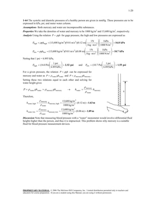 1-20
1-64 The systolic and diastolic pressures of a healthy person are given in mmHg. These pressures are to be
expressed in kPa, psi, and meter water column.
Assumptions Both mercury and water are incompressible substances.
Properties We take the densities of water and mercury to be 1000 kg/m3
and 13,600 kg/m3
, respectively.
Analysis Using the relation ghP ρ= for gage pressure, the high and low pressures are expressed as
kPa10.7
kPa16.0
N/m1000
kPa1
m/skg1
N1
m))(0.08m/s)(9.81kg/m(13,600
N/m1000
kPa1
m/skg1
N1
m))(0.12m/s)(9.81kg/m(13,600
22
23
lowlow
22
23
highhigh
=















⋅
==
=















⋅
==
ghP
ghP
ρ
ρ
Noting that 1 psi = 6.895 kPa,
psi2.32
kPa6.895
psi1
Pa)0.(16high =





=P and psi1.55
kPa6.895
psi1
Pa)(10.7low =





=P
For a given pressure, the relation ghP ρ=
water
can be expressed for
mercury and water as water ghP ρ= and .
Setting these two relations equal to each other and solving for
water height gives
mercurymercury ghP ρ=
hmercury
water
mercury
watermercurymercurywaterwater hhghghP
ρ
ρ
ρρ =→==
Therefore,
m1.09
m1.63
===
===
m)08.0(
kg/m1000
kg/m600,13
m)12.0(
kg/m1000
kg/m600,13
3
3
lowmercury,
water
mercury
lowwater,
3
3
highmercury,
water
mercury
highwater,
hh
hh
ρ
ρ
ρ
ρ
Discussion Note that measuring blood pressure with a “water” monometer would involve differential fluid
heights higher than the person, and thus it is impractical. This problem shows why mercury is a suitable
fluid for blood pressure measurement devices.
PROPRIETARY MATERIAL. © 2006 The McGraw-Hill Companies, Inc. Limited distribution permitted only to teachers and
educators for course preparation. If you are a student using this Manual, you are using it without permission.
 