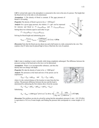1-21
1-65 A vertical tube open to the atmosphere is connected to the vein in the arm of a person. The height that
the blood will rise in the tube is to be determined.
Assumptions 1 The density of blood is constant. 2 The gage pressure of
blood is 120 mmHg.
Blood
h
Properties The density of blood is given to be ρ = 1050 kg/m3
.
Analysis For a given gage pressure, the relation ghP ρ= can be expressed
for mercury and blood as bloodblood ghP ρ= and .
Setting these two relations equal to each other we get
mercurymercury ghρP =
mercurymercurybloodblood ghghP ρρ ==
Solving for blood height and substituting gives
m1.55=== m)12.0(
kg/m1050
kg/m600,13
3
3
mercury
blood
mercury
blood hh
ρ
ρ
Discussion Note that the blood can rise about one and a half meters in a tube connected to the vein. This
explains why IV tubes must be placed high to force a fluid into the vein of a patient.
1-66 A man is standing in water vertically while being completely submerged. The difference between the
pressures acting on the head and on the toes is to be determined.
Assumptions Water is an incompressible substance, and thus the
density does not change with depth.
htoe
hhead
Properties We take the density of water to be ρ =1000 kg/m3
.
Analysis The pressures at the head and toes of the person can be
expressed as
headatmhead ghPP ρ+= and toeatmtoe ghPP ρ+=
where h is the vertical distance of the location in water from the free
surface. The pressure difference between the toes and the head is
determined by subtracting the first relation above from the second,
)( headtoeheadtoeheadtoe hhgghghPP −=−=− ρρρ
Substituting,
kPa17.7=
















⋅
=− 22
23
headtoe
N/m1000
kPa1
m/skg1
N1
0)-m)(1.80m/s)(9.81kg/m(1000PP
Discussion This problem can also be solved by noting that the atmospheric pressure (1 atm = 101.325 kPa)
is equivalent to 10.3-m of water height, and finding the pressure that corresponds to a water height of 1.8
m.
 