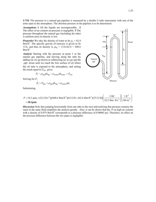 1-25
1-71E The pressure in a natural gas pipeline is measured by a double U-tube manometer with one of the
arms open to the atmosphere. The absolute pressure in the pipeline is to be determined.
Assumptions 1 All the liquids are incompressible. 2
The effect of air column on pressure is negligible. 3 The
pressure throughout the natural gas (including the tube)
is uniform since its density is low.
Air
Water10in
hHg
Natural
gas
hw
Properties We take the density of water to be ρw = 62.4
lbm/ft3
. The specific gravity of mercury is given to be
13.6, and thus its density is ρHg = 13.6×62.4 = 848.6
lbm/ft3
.
Analysis Starting with the pressure at point 1 in the
natural gas pipeline, and moving along the tube by
adding (as we go down) or subtracting (as we go up) the
ghρ terms until we reach the free surface of oil where
the oil tube is exposed to the atmosphere, and setting
the result equal to Patm gives
atmPghghP =−− waterwaterHgHg1 ρρ
Solving for P1,
Mercury
1waterHgHgatm1 ghghPP ρρ ++=
Substituting,
psia18.1=
















⋅
++= 2
2
2
332
in144
ft1
ft/slbm32.2
lbf1
ft)])(27/12lbm/ft(62.4ft))(6/12lbm/ft)[(848.6ft/s2.32(psia14.2P
Discussion Note that jumping horizontally from one tube to the next and realizing that pressure remains the
same in the same fluid simplifies the analysis greatly. Also, it can be shown that the 15-in high air column
with a density of 0.075 lbm/ft3
corresponds to a pressure difference of 0.00065 psi. Therefore, its effect on
the pressure difference between the two pipes is negligible.
 