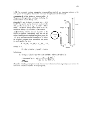 1-26
1-72E The pressure in a natural gas pipeline is measured by a double U-tube manometer with one of the
arms open to the atmosphere. The absolute pressure in the pipeline is to be determined.
Assumptions 1 All the liquids are incompressible. 2
The pressure throughout the natural gas (including the
tube) is uniform since its density is low.
hoil
Oil
Water
hHg
Natural
gas
hw
Properties We take the density of water to be ρ w = 62.4
lbm/ft3
. The specific gravity of mercury is given to be
13.6, and thus its density is ρHg = 13.6×62.4 = 848.6
lbm/ft3
. The specific gravity of oil is given to be 0.69,
and thus its density is ρoil = 0.69×62.4 = 43.1 lbm/ft3
.
Analysis Starting with the pressure at point 1 in the
natural gas pipeline, and moving along the tube by
adding (as we go down) or subtracting (as we go up) the
ghρ terms until we reach the free surface of oil where
the oil tube is exposed to the atmosphere, and setting
the result equal to Patm gives
atmPghghghP =−+− waterwateroiloilHgHg1 ρρρ
Solving for P1,
Mercury
oiloil1waterHgHgatm1 ghghghPP ρρρ −++=
Substituting,
psia17.7=
















⋅
−
++=
2
2
2
3
332
1
in144
ft1
ft/slbm32.2
lbf1
ft)])(15/12lbm/ft(43.1
ft))(27/12lbm/ft(62.4ft))(6/12lbm/ft)[(848.6ft/s2.32(psia4.21P
Discussion Note that jumping horizontally from one tube to the next and realizing that pressure remains the
same in the same fluid simplifies the analysis greatly.
 