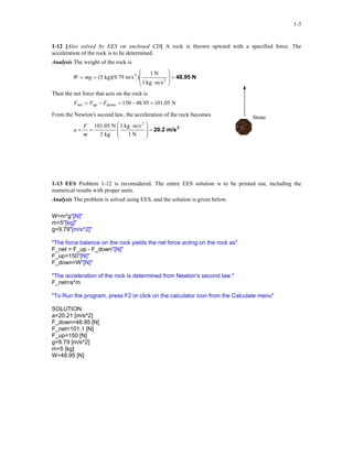 1-3
1-12 [Also solved by EES on enclosed CD] A rock is thrown upward with a specified force. The
acceleration of the rock is to be determined.
Analysis The weight of the rock is
N48.95=








⋅
== 2
2
m/skg1
N1
)m/skg)(9.79(5mgW
Then the net force that acts on the rock is
N101.0548.95150downupnet =−=−= FFF
From the Newton's second law, the acceleration of the rock becomes Stone
2
m/s20.2=







 ⋅
==
N1
m/skg1
kg5
N101.05 2
m
F
a
1-13 EES Problem 1-12 is reconsidered. The entire EES solution is to be printed out, including the
numerical results with proper units.
Analysis The problem is solved using EES, and the solution is given below.
W=m*g"[N]"
m=5"[kg]"
g=9.79"[m/s^2]"
"The force balance on the rock yields the net force acting on the rock as"
F_net = F_up - F_down"[N]"
F_up=150"[N]"
F_down=W"[N]"
"The acceleration of the rock is determined from Newton's second law."
F_net=a*m
"To Run the program, press F2 or click on the calculator icon from the Calculate menu"
SOLUTION
a=20.21 [m/s^2]
F_down=48.95 [N]
F_net=101.1 [N]
F_up=150 [N]
g=9.79 [m/s^2]
m=5 [kg]
W=48.95 [N]
 