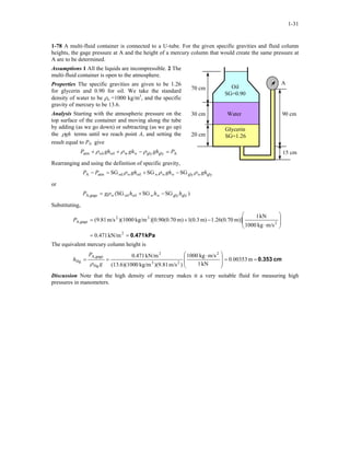 1-31
1-78 A multi-fluid container is connected to a U-tube. For the given specific gravities and fluid column
heights, the gage pressure at A and the height of a mercury column that would create the same pressure at
A are to be determined.
Assumptions 1 All the liquids are incompressible. 2 The
multi-fluid container is open to the atmosphere.
A
90 cm
70 cm
30 cm
15 cm
20 cm
Water
Oil
SG=0.90
Glycerin
SG=1.26
Properties The specific gravities are given to be 1.26
for glycerin and 0.90 for oil. We take the standard
density of water to be ρw =1000 kg/m3
, and the specific
gravity of mercury to be 13.6.
Analysis Starting with the atmospheric pressure on the
top surface of the container and moving along the tube
by adding (as we go down) or subtracting (as we go up)
the ghρ terms until we reach point A, and setting the
result equal to PA give
Aglyglywoiloilatm PghghghP w =−++ ρρρ
Rearranging and using the definition of specific gravity,
glyglyoiloilatmA SGSGSG ghghghPP wwwww ρρρ −+=−
or
)SGSGSG( glyglyoiloilgageA, hhhgP www −+= ρ
Substituting,
kPa0.471==








⋅
−+=
2
2
32
gageA,
kN/m471.0
m/skg1000
kN1
m)]70.0(26.1m)3.0(1m)70.0(90.0)[kg/m)(1000m/s(9.81P
The equivalent mercury column height is
cm0.353m00353.0
kN1
m/skg1000
)m/s(9.81)kg/m0(13.6)(100
kN/m0.471 2
23
2
Hg
gageA,
Hg ==







 ⋅
==
g
P
h
ρ
Discussion Note that the high density of mercury makes it a very suitable fluid for measuring high
pressures in manometers.
 