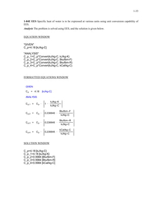 1-33
1-84E EES Specific heat of water is to be expressed at various units using unit conversion capability of
EES.
Analysis The problem is solved using EES, and the solution is given below.
EQUATION WINDOW
"GIVEN"
C_p=4.18 [kJ/kg-C]
"ANALYSIS"
C_p_1=C_p*Convert(kJ/kg-C, kJ/kg-K)
C_p_2=C_p*Convert(kJ/kg-C, Btu/lbm-F)
C_p_3=C_p*Convert(kJ/kg-C, Btu/lbm-R)
C_p_4=C_p*Convert(kJ/kg-C, kCal/kg-C)
FORMATTED EQUATIONS WINDOW
GIVEN
Cp = 4.18 [kJ/kg-C]
ANALYSIS
Cp,1 = Cp · 1 ·
kJ/kg–K
kJ/kg–C
Cp,2 = Cp · 0.238846 ·
Btu/lbm–F
kJ/kg–C
Cp,3 = Cp · 0.238846 ·
Btu/lbm–R
kJ/kg–C
Cp,4 = Cp · 0.238846 ·
kCal/kg–C
kJ/kg–C
SOLUTION WINDOW
C_p=4.18 [kJ/kg-C]
C_p_1=4.18 [kJ/kg-K]
C_p_2=0.9984 [Btu/lbm-F]
C_p_3=0.9984 [Btu/lbm-R]
C_p_4=0.9984 [kCal/kg-C]
 