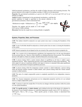 1-4
1-14 Gravitational acceleration g and thus the weight of bodies decreases with increasing elevation. The
percent reduction in the weight of an airplane cruising at 13,000 m is to be determined.
Properties The gravitational acceleration g is given to be 9.807 m/s2
at sea level and 9.767 m/s2
at an
altitude of 13,000 m.
Analysis Weight is proportional to the gravitational acceleration g, and thus the
percent reduction in weight is equivalent to the percent reduction in the
gravitational acceleration, which is determined from
0.41%=×
−
=×
∆
== 100
807.9
767.9807.9
100in%Reductionin weight%Reduction
g
g
g
Therefore, the airplane and the people in it will weight
0.41% less at 13,000 m altitude.
Discussion Note that the weight loss at cruising altitudes is negligible.
Systems, Properties, State, and Processes
1-15C The radiator should be analyzed as an open system since mass is crossing the boundaries of the
system.
1-16C A can of soft drink should be analyzed as a closed system since no mass is crossing the boundaries
of the system.
1-17C Intensive properties do not depend on the size (extent) of the system but extensive properties do.
1-18C For a system to be in thermodynamic equilibrium, the temperature has to be the same throughout
but the pressure does not. However, there should be no unbalanced pressure forces present. The increasing
pressure with depth in a fluid, for example, should be balanced by increasing weight.
1-19C A process during which a system remains almost in equilibrium at all times is called a quasi-
equilibrium process. Many engineering processes can be approximated as being quasi-equilibrium. The
work output of a device is maximum and the work input to a device is minimum when quasi-equilibrium
processes are used instead of nonquasi-equilibrium processes.
1-20C A process during which the temperature remains constant is called isothermal; a process during
which the pressure remains constant is called isobaric; and a process during which the volume remains
constant is called isochoric.
1-21C The state of a simple compressible system is completely specified by two independent, intensive
properties.
1-22C Yes, because temperature and pressure are two independent properties and the air in an isolated
room is a simple compressible system.
1-23C A process is said to be steady-flow if it involves no changes with time anywhere within the system
or at the system boundaries.
1-24C The specific gravity, or relative density, and is defined as the ratio of the density of a substance to
the density of some standard substance at a specified temperature (usually water at 4°C, for which ρH2O =
1000 kg/m3
). That is, SG H2O/ ρρ= . When specific gravity is known, density is determined from
H2OSG ρρ ×= .
 