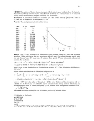 1-5
1-25 EES The variation of density of atmospheric air with elevation is given in tabular form. A relation for
the variation of density with elevation is to be obtained, the density at 7 km elevation is to be calculated,
and the mass of the atmosphere using the correlation is to be estimated.
Assumptions 1 Atmospheric air behaves as an ideal gas. 2 The earth is perfectly sphere with a radius of
6377 km, and the thickness of the atmosphere is 25 km.
Properties The density data are given in tabular form as
r, km z, km ρ, kg/m3
6377 0 1.225
6378 1 1.112
6379 2 1.007
6380 3 0.9093
6381 4 0.8194
6382 5 0.7364
6383 6 0.6601
6385 8 0.5258
6387 10 0.4135
6392 15 0.1948
6397 20 0.08891
6402 25 0.04008
0 5 10 15 20 25
0
0.2
0.4
0.6
0.8
1
1.2
1.4
z, km
ρ,kg/m
3
Analysis Using EES, (1) Define a trivial function rho= a+z in equation window, (2) select new parametric
table from Tables, and type the data in a two-column table, (3) select Plot and plot the data, and (4) select
plot and click on “curve fit” to get curve fit window. Then specify 2nd
order polynomial and enter/edit
equation. The results are:
ρ(z) = a + bz + cz2
= 1.20252 – 0.101674z + 0.0022375z2
for the unit of kg/m3
,
(or, ρ(z) = (1.20252 – 0.101674z + 0.0022375z2
)×109
for the unit of kg/km3
)
where z is the vertical distance from the earth surface at sea level. At z = 7 km, the equation would give ρ =
0.60 kg/m3
.
(b) The mass of atmosphere can be evaluated by integration to be
[ ]5/4/)2(3/)2(2/)2(4
)2)((4)(4)(
54
0
32
00
2
00
2
0
2
0
2
0
2
0
2
0
2
0
chhcrbhcrbrahbrarhar
dzzzrrczbzadzzrczbzadVm
h
z
h
z
V
++++++++=
++++=+++== ∫∫∫ ==
π
ππρ
where r0 = 6377 km is the radius of the earth, h = 25 km is the thickness of the atmosphere, and a =
1.20252, b = -0.101674, and c = 0.0022375 are the constants in the density function. Substituting and
multiplying by the factor 109
for the density unity kg/km3
, the mass of the atmosphere is determined to be
m = 5.092×1018
kg
Discussion Performing the analysis with excel would yield exactly the same results.
EES Solution for final result:
a=1.2025166
b=-0.10167
c=0.0022375
r=6377
h=25
m=4*pi*(a*r^2*h+r*(2*a+b*r)*h^2/2+(a+2*b*r+c*r^2)*h^3/3+(b+2*c*r)*h^4/4+c*h^5/5)*1E+9
 