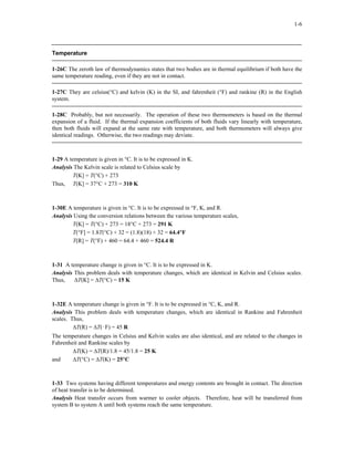 1-6
Temperature
1-26C The zeroth law of thermodynamics states that two bodies are in thermal equilibrium if both have the
same temperature reading, even if they are not in contact.
1-27C They are celsius(°C) and kelvin (K) in the SI, and fahrenheit (°F) and rankine (R) in the English
system.
1-28C Probably, but not necessarily. The operation of these two thermometers is based on the thermal
expansion of a fluid. If the thermal expansion coefficients of both fluids vary linearly with temperature,
then both fluids will expand at the same rate with temperature, and both thermometers will always give
identical readings. Otherwise, the two readings may deviate.
1-29 A temperature is given in °C. It is to be expressed in K.
Analysis The Kelvin scale is related to Celsius scale by
T(K] = T(°C) + 273
Thus, T(K] = 37°C + 273 = 310 K
1-30E A temperature is given in °C. It is to be expressed in °F, K, and R.
Analysis Using the conversion relations between the various temperature scales,
T(K] = T(°C) + 273 = 18°C + 273 = 291 K
T(°F] = 1.8T(°C) + 32 = (1.8)(18) + 32 = 64.4°F
T(R] = T(°F) + 460 = 64.4 + 460 = 524.4 R
1-31 A temperature change is given in °C. It is to be expressed in K.
Analysis This problem deals with temperature changes, which are identical in Kelvin and Celsius scales.
Thus, ∆T(K] = ∆T(°C) = 15 K
1-32E A temperature change is given in °F. It is to be expressed in °C, K, and R.
Analysis This problem deals with temperature changes, which are identical in Rankine and Fahrenheit
scales. Thus,
∆T(R) = ∆T(°F) = 45 R
The temperature changes in Celsius and Kelvin scales are also identical, and are related to the changes in
Fahrenheit and Rankine scales by
∆T(K) = ∆T(R)/1.8 = 45/1.8 = 25 K
and ∆T(°C) = ∆T(K) = 25°C
1-33 Two systems having different temperatures and energy contents are brought in contact. The direction
of heat transfer is to be determined.
Analysis Heat transfer occurs from warmer to cooler objects. Therefore, heat will be transferred from
system B to system A until both systems reach the same temperature.
 