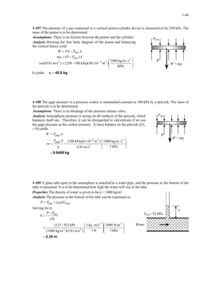 1-44
1-107 The pressure of a gas contained in a vertical piston-cylinder device is measured to be 250 kPa. The
mass of the piston is to be determined.
Assumptions There is no friction between the piston and the cylinder.
P
Patm
W = mg
Analysis Drawing the free body diagram of the piston and balancing
the vertical forces yield







 ⋅
×−=
−=
−=
−
kPa1
skg/m1000
)m10kPa)(30100(250)m/s(9.81)(
)(
2
242
atm
atm
m
APPmg
APPAW
It yields m = 45.9 kg
1-108 The gage pressure in a pressure cooker is maintained constant at 100 kPa by a petcock. The mass of
the petcock is to be determined.
Assumptions There is no blockage of the pressure release valve.
P
Patm
W = mg
Analysis Atmospheric pressure is acting on all surfaces of the petcock, which
balances itself out. Therefore, it can be disregarded in calculations if we use
the gage pressure as the cooker pressure. A force balance on the petcock (ΣFy
= 0) yields
kg0.0408=







 ⋅×
==
=
−
kPa1
skg/m1000
m/s9.81
)m10kPa)(4(100 2
2
26
gage
gage
g
AP
m
APW
1-109 A glass tube open to the atmosphere is attached to a water pipe, and the pressure at the bottom of the
tube is measured. It is to be determined how high the water will rise in the tube.
Properties The density of water is given to be ρ = 1000 kg/m3
.
Water
Patm= 92 kPa
h
Analysis The pressure at the bottom of the tube can be expressed as
tubeatm )( hgPP ρ+=
Solving for h,
m2.34=















 ⋅−
=
−
=
kPa1
N/m1000
N1
m/skg1
)m/s)(9.81kg/m(1000
kPa92)(115 22
23
atm
g
PP
h
ρ
 