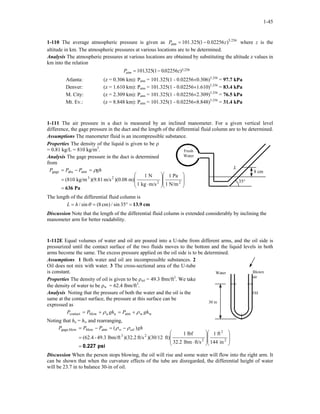 1-45
1-110 The average atmospheric pressure is given as where z is the
altitude in km. The atmospheric pressures at various locations are to be determined.
256.5
atm )02256.01(325.101 zP −=
Analysis The atmospheric pressures at various locations are obtained by substituting the altitude z values in
km into the relation
P zatm = −101325 1 002256 5 256. ( . ) .
Atlanta: (z = 0.306 km): Patm = 101.325(1 - 0.02256×0.306)5.256
= 97.7 kPa
Denver: (z = 1.610 km): Patm = 101.325(1 - 0.02256×1.610)5.256
= 83.4 kPa
M. City: (z = 2.309 km): Patm = 101.325(1 - 0.02256×2.309)5.256
= 76.5 kPa
Mt. Ev.: (z = 8.848 km): Patm = 101.325(1 - 0.02256×8.848)5.256
= 31.4 kPa
1-111 The air pressure in a duct is measured by an inclined manometer. For a given vertical level
difference, the gage pressure in the duct and the length of the differential fluid column are to be determined.
Assumptions The manometer fluid is an incompressible substance.
Properties The density of the liquid is given to be ρ
= 0.81 kg/L = 810 kg/m3
.
Analysis The gage pressure in the duct is determined
from
Pa636=
















⋅
=
=−=
22
23
atmabsgage
N/m1
Pa1
m/skg1
N1
m))(0.08m/s)(9.81kg/m(810
ghPPP ρ
Fresh
Water
L
8 cm
35°
The length of the differential fluid column is
cm13.9=°== 35sin/)cm8(sin/ θhL
Discussion Note that the length of the differential fluid column is extended considerably by inclining the
manometer arm for better readability.
1-112E Equal volumes of water and oil are poured into a U-tube from different arms, and the oil side is
pressurized until the contact surface of the two fluids moves to the bottom and the liquid levels in both
arms become the same. The excess pressure applied on the oil side is to be determined.
Assumptions 1 Both water and oil are incompressible substances. 2
Oil does not mix with water. 3 The cross-sectional area of the U-tube
is constant.
Oil
Water Blown
air
30 in
Properties The density of oil is given to be ρoil = 49.3 lbm/ft3
. We take
the density of water to be ρw = 62.4 lbm/ft3
.
Analysis Noting that the pressure of both the water and the oil is the
same at the contact surface, the pressure at this surface can be
expressed as
wwatmaablowcontact ghPghPP ρρ +=+=
Noting that ha = hw and rearranging,
psi0.227=
















⋅
=
−=−=
2
2
2
23
atmblowblowgage,
in144
ft1
ft/slbm32.2
lbf1
ft))(30/12ft/s2.32()lbm/ft49.3-(62.4
)( ghPPP oilw ρρ
Discussion When the person stops blowing, the oil will rise and some water will flow into the right arm. It
can be shown that when the curvature effects of the tube are disregarded, the differential height of water
will be 23.7 in to balance 30-in of oil.
 
