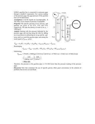 1-47
1-114 A gasoline line is connected to a pressure gage
through a double-U manometer. For a given reading
of the pressure gage, the gage pressure of the gasoline
line is to be determined.
Pgage = 370 kPa
Air
50 cm
Oil
10 cm
Water
Mercury
22 cm
Gasoline45 cm
Assumptions 1 All the liquids are incompressible. 2
The effect of air column on pressure is negligible.
Properties The specific gravities of oil, mercury, and
gasoline are given to be 0.79, 13.6, and 0.70,
respectively. We take the density of water to be ρw =
1000 kg/m3
.
Analysis Starting with the pressure indicated by the
pressure gage and moving along the tube by adding
(as we go down) or subtracting (as we go up) the ghρ
terms until we reach the gasoline pipe, and setting the
result equal to Pgasoline gives
gasolinegasolinegasolineHgHgoiloilwgage PghghghghP w =−−+− ρρρρ
Rearranging,
)SGSGSG( gasolinegasolineHgHgoiloilwgagegasoline hhhhgPP w ++−−= ρ
Substituting,
kPa354.6=














⋅
×
++−=
22
23
gasoline
kN/m1
kPa1
m/skg1000
kN1
m)]22.0(70.0m)1.0(6.13m)5.0(79.0m))[(0.45m/s(9.81)kg/m(1000-kPa370P
Therefore, the pressure in the gasoline pipe is 15.4 kPa lower than the pressure reading of the pressure
gage.
Discussion Note that sometimes the use of specific gravity offers great convenience in the solution of
problems that involve several fluids.
 