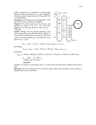 1-48
1-115 A gasoline line is connected to a pressure gage
through a double-U manometer. For a given reading of
the pressure gage, the gage pressure of the gasoline line
is to be determined.
Pgage = 180 kPa
Air
50 cm
Oil
10 cm
Water
Mercury
22 cm
Gasoline45 cm
Assumptions 1 All the liquids are incompressible. 2 The
effect of air column on pressure is negligible.
Properties The specific gravities of oil, mercury, and
gasoline are given to be 0.79, 13.6, and 0.70,
respectively. We take the density of water to be ρw =
1000 kg/m3
.
Analysis Starting with the pressure indicated by the
pressure gage and moving along the tube by adding (as
we go down) or subtracting (as we go up) the ghρ terms
until we reach the gasoline pipe, and setting the result
equal to Pgasoline gives
gasolinegasolinegasolineHgHgoiloilw PghghghghP wgage =−−+− ρρρρ
Rearranging,
)SGSGSG( gasolinegasolineHgHgoiloilwgagegasoline hhhhgPP w ++−−= ρ
Substituting,
kPa164.6=














⋅
×
++−=
22
23
gasoline
kN/m1
kPa1
m/skg1000
kN1
m)]22.0(70.0m)1.0(6.13m)5.0(79.0m))[(0.45m/s(9.807)kg/m(1000-kPa180P
Therefore, the pressure in the gasoline pipe is 15.4 kPa lower than the pressure reading of the pressure
gage.
Discussion Note that sometimes the use of specific gravity offers great convenience in the solution of
problems that involve several fluids.
 