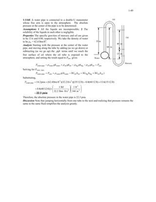 1-49
1-116E A water pipe is connected to a double-U manometer
whose free arm is open to the atmosphere. The absolute
pressure at the center of the pipe is to be determined.
Oil
Assumptions 1 All the liquids are incompressible. 2 The
solubility of the liquids in each other is negligible.
Properties The specific gravities of mercury and oil are given
to be 13.6 and 0.80, respectively. We take the density of water
to be ρw = 62.4 lbm/ft3
.
Analysis Starting with the pressure at the center of the water
pipe, and moving along the tube by adding (as we go down) or
subtracting (as we go up) the ghρ terms until we reach the
free surface of oil where the oil tube is exposed to the
atmosphere, and setting the result equal to Patm gives
atmPghghghghP =−−+− oiloilHgHgoiloilwaterwaterpipewater ρρρρ
Water
60 in
15 in
40 in
35 in
Oil
Mercury
Solving for Pwater pipe,
)( oiloilHgHgoiloilwaterwaterpipewater hSGhSGhSGhgPP atm ++−+= ρ
Substituting,
psia22.3=
















⋅
×+
+−+=
2
2
2
23
pipewater
in144
ft1
ft/slbm32.2
lbf1
ft)](40/128.0
ft)(15/126.13ft)(60/128.0ft))[(35/12ft/s2.32()lbm/ft(62.4psia14.2P
Therefore, the absolute pressure in the water pipe is 22.3 psia.
Discussion Note that jumping horizontally from one tube to the next and realizing that pressure remains the
same in the same fluid simplifies the analysis greatly.
 