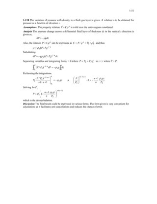 1-51
1-118 The variation of pressure with density in a thick gas layer is given. A relation is to be obtained for
pressure as a function of elevation z.
Assumptions The property relation is valid over the entire region considered.n
CP ρ=
Analysis The pressure change across a differential fluid layer of thickness dz in the vertical z direction is
given as,
gdzdP ρ−=
Also, the relation can be expressed as C , and thusn
CP ρ= nn
PP 00 // ρρ ==
n
PP /1
00 )/(ρρ =
Substituting,
dzPPgdP n/1
00 )/(ρ−=
Separating variables and integrating from z = 0 where to z = z where P = P,n
CPP 00 ρ==
∫∫ −=−
zP
P
n
dzgdPPP
0
0
/1
0
0
)/( ρ
Performing the integrations.
gz
n
PP
P
P
P
n
0
1/1
0
0
0
1/1
)/(
ρ−=
+−
+−
→
0
0
/)1(
0
1
1
P
gz
n
n
P
P
nn
ρ−
−=−







−
Solving for P,
)1/(
0
0
0
1
1
−







 −
−=
nn
P
gz
n
n
PP
ρ
which is the desired relation.
Discussion The final result could be expressed in various forms. The form given is very convenient for
calculations as it facilitates unit cancellations and reduces the chance of error.
 