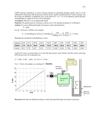 1-52
1-119 A pressure transducers is used to measure pressure by generating analogue signals, and it is to be
calibrated by measuring both the pressure and the electric current simultaneously for various settings, and
the results are tabulated. A calibration curve in the form of P = aI + b is to be obtained, and the pressure
corresponding to a signal of 10 mA is to be calculated.
Assumptions Mercury is an incompressible liquid.
Properties The specific gravity of mercury is given to be 13.56, and thus its density is 13,560 kg/m3
.
Analysis For a given differential height, the pressure can be calculated from
hgP ∆= ρ
For ∆h = 28.0 mm = 0.0280 m, for example,
kPa75.3
kN/m1
kPa1
m/skg1000
kN1
m))(0.0280m/s(9.81)kg/m(100056.13 22
23
=













⋅
=P
Repeating the calculations and tabulating, we have
∆h(mm) 28.0 181.5 297.8 413.1 765.9 1027 1149 1362 1458 1536
P(kPa) 3.73 24.14 39.61 54.95 101.9 136.6 152.8 181.2 193.9 204.3
I (mA) 4.21 5.78 6.97 8.15 11.76 14.43 15.68 17.86 18.84 19.64
A plot of P versus I is given below. It is clear that the pressure varies linearly with the current, and using
EES, the best curve fit is obtained to be
P = 13.00I - 51.00 (kPa) for 4 64.1921. ≤≤ I .
For I = 10 mA, for example, we would get P = 79.0 kPa.
Multimeter
∆h
Mercury
SG=13.5
6
ManometerRigid container
Valve
Pressure
transducer
Pressurized
Air, P
4 6 8 10 12 14 16 18 20
0
45
90
135
180
225
I, mA
P,kPa
Discussion Note that the calibration relation is valid in the specified range of currents or pressures.
 