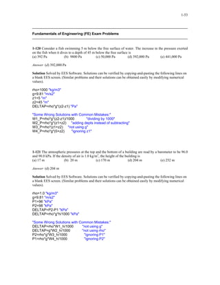1-53
Fundamentals of Engineering (FE) Exam Problems
1-120 Consider a fish swimming 5 m below the free surface of water. The increase in the pressure exerted
on the fish when it dives to a depth of 45 m below the free surface is
(a) 392 Pa (b) 9800 Pa (c) 50,000 Pa (d) 392,000 Pa (e) 441,000 Pa
Answer (d) 392,000 Pa
Solution Solved by EES Software. Solutions can be verified by copying-and-pasting the following lines on
a blank EES screen. (Similar problems and their solutions can be obtained easily by modifying numerical
values).
rho=1000 "kg/m3"
g=9.81 "m/s2"
z1=5 "m"
z2=45 "m"
DELTAP=rho*g*(z2-z1) "Pa"
"Some Wrong Solutions with Common Mistakes:"
W1_P=rho*g*(z2-z1)/1000 "dividing by 1000"
W2_P=rho*g*(z1+z2) "adding depts instead of subtracting"
W3_P=rho*(z1+z2) "not using g"
W4_P=rho*g*(0+z2) "ignoring z1"
1-121 The atmospheric pressures at the top and the bottom of a building are read by a barometer to be 96.0
and 98.0 kPa. If the density of air is 1.0 kg/m3
, the height of the building is
(a) 17 m (b) 20 m (c) 170 m (d) 204 m (e) 252 m
Answer (d) 204 m
Solution Solved by EES Software. Solutions can be verified by copying-and-pasting the following lines on
a blank EES screen. (Similar problems and their solutions can be obtained easily by modifying numerical
values).
rho=1.0 "kg/m3"
g=9.81 "m/s2"
P1=96 "kPa"
P2=98 "kPa"
DELTAP=P2-P1 "kPa"
DELTAP=rho*g*h/1000 "kPa"
"Some Wrong Solutions with Common Mistakes:"
DELTAP=rho*W1_h/1000 "not using g"
DELTAP=g*W2_h/1000 "not using rho"
P2=rho*g*W3_h/1000 "ignoring P1"
P1=rho*g*W4_h/1000 "ignoring P2"
 