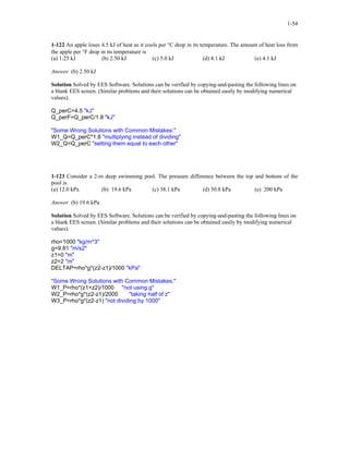 1-54
1-122 An apple loses 4.5 kJ of heat as it cools per °C drop in its temperature. The amount of heat loss from
the apple per °F drop in its temperature is
(a) 1.25 kJ (b) 2.50 kJ (c) 5.0 kJ (d) 8.1 kJ (e) 4.1 kJ
Answer (b) 2.50 kJ
Solution Solved by EES Software. Solutions can be verified by copying-and-pasting the following lines on
a blank EES screen. (Similar problems and their solutions can be obtained easily by modifying numerical
values).
Q_perC=4.5 "kJ"
Q_perF=Q_perC/1.8 "kJ"
"Some Wrong Solutions with Common Mistakes:"
W1_Q=Q_perC*1.8 "multiplying instead of dividing"
W2_Q=Q_perC "setting them equal to each other"
1-123 Consider a 2-m deep swimming pool. The pressure difference between the top and bottom of the
pool is
(a) 12.0 kPa (b) 19.6 kPa (c) 38.1 kPa (d) 50.8 kPa (e) 200 kPa
Answer (b) 19.6 kPa
Solution Solved by EES Software. Solutions can be verified by copying-and-pasting the following lines on
a blank EES screen. (Similar problems and their solutions can be obtained easily by modifying numerical
values).
rho=1000 "kg/m^3"
g=9.81 "m/s2"
z1=0 "m"
z2=2 "m"
DELTAP=rho*g*(z2-z1)/1000 "kPa"
"Some Wrong Solutions with Common Mistakes:"
W1_P=rho*(z1+z2)/1000 "not using g"
W2_P=rho*g*(z2-z1)/2000 "taking half of z"
W3_P=rho*g*(z2-z1) "not dividing by 1000"
 