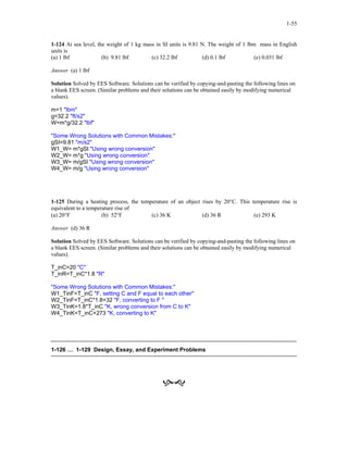 1-55
1-124 At sea level, the weight of 1 kg mass in SI units is 9.81 N. The weight of 1 lbm mass in English
units is
(a) 1 lbf (b) 9.81 lbf (c) 32.2 lbf (d) 0.1 lbf (e) 0.031 lbf
Answer (a) 1 lbf
Solution Solved by EES Software. Solutions can be verified by copying-and-pasting the following lines on
a blank EES screen. (Similar problems and their solutions can be obtained easily by modifying numerical
values).
m=1 "lbm"
g=32.2 "ft/s2"
W=m*g/32.2 "lbf"
"Some Wrong Solutions with Common Mistakes:"
gSI=9.81 "m/s2"
W1_W= m*gSI "Using wrong conversion"
W2_W= m*g "Using wrong conversion"
W3_W= m/gSI "Using wrong conversion"
W4_W= m/g "Using wrong conversion"
1-125 During a heating process, the temperature of an object rises by 20°C. This temperature rise is
equivalent to a temperature rise of
(a) 20°F (b) 52°F (c) 36 K (d) 36 R (e) 293 K
Answer (d) 36 R
Solution Solved by EES Software. Solutions can be verified by copying-and-pasting the following lines on
a blank EES screen. (Similar problems and their solutions can be obtained easily by modifying numerical
values).
T_inC=20 "C"
T_inR=T_inC*1.8 "R"
"Some Wrong Solutions with Common Mistakes:"
W1_TinF=T_inC "F, setting C and F equal to each other"
W2_TinF=T_inC*1.8+32 "F, converting to F "
W3_TinK=1.8*T_inC "K, wrong conversion from C to K"
W4_TinK=T_inC+273 "K, converting to K"
1-126 … 1-129 Design, Essay, and Experiment Problems
 