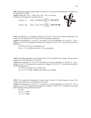 1-36
1-90 The thrust developed by the jet engine of a Boeing 777 is given to be 85,000 pounds. This thrust is to
be expressed in N and kgf.
Analysis Noting that 1 lbf = 4.448 N and 1 kgf = 9.81 N, the thrust
developed can be expressed in two other units as
Thrust in N: N103.78 5
×=





=
lbf1
N4.448
)lbf000,85(Thrust
Thrust in kgf: kgf103.85 4
×=





×=
N9.81
kgf1
)N108.37(Thrust 5
1-91E The efficiency of a refrigerator increases by 3% per °C rise in the minimum temperature. This
increase is to be expressed per °F, K, and R rise in the minimum temperature.
Analysis The magnitudes of 1 K and 1°C are identical, so are the magnitudes of 1 R and 1°F. Also, a
change of 1 K or 1°C in temperature corresponds to a change of 1.8 R or 1.8°F. Therefore, the increase in
efficiency is
(a) 3% for each K rise in temperature, and
(b), (c) 3/1.8 = 1.67% for each R or °F rise in temperature.
1-92E The boiling temperature of water decreases by 3°C for each 1000 m rise in altitude. This decrease in
temperature is to be expressed in °F, K, and R.
Analysis The magnitudes of 1 K and 1°C are identical, so are the magnitudes of 1 R and 1°F. Also, a
change of 1 K or 1°C in temperature corresponds to a change of 1.8 R or 1.8°F. Therefore, the decrease in
the boiling temperature is
(a) 3 K for each 1000 m rise in altitude, and
(b), (c) 3×1.8 = 5.4°F = 5.4 R for each 1000 m rise in altitude.
1-93E The average body temperature of a person rises by about 2°C during strenuous exercise. This
increase in temperature is to be expressed in °F, K, and R.
Analysis The magnitudes of 1 K and 1°C are identical, so are the magnitudes of 1 R and 1°F. Also, a
change of 1 K or 1°C in temperature corresponds to a change of 1.8 R or 1.8°F. Therefore, the rise in the
body temperature during strenuous exercise is
(a) 2 K
(b) 2×1.8 = 3.6°F
(c) 2×1.8 = 3.6 R
 