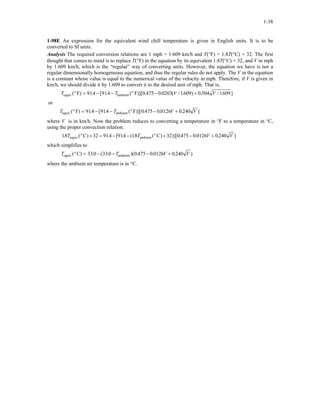 1-38
1-98E An expression for the equivalent wind chill temperature is given in English units. It is to be
converted to SI units.
Analysis The required conversion relations are 1 mph = 1.609 km/h and T(°F) = 1.8T(°C) + 32. The first
thought that comes to mind is to replace T(°F) in the equation by its equivalent 1.8T(°C) + 32, and V in mph
by 1.609 km/h, which is the “regular” way of converting units. However, the equation we have is not a
regular dimensionally homogeneous equation, and thus the regular rules do not apply. The V in the equation
is a constant whose value is equal to the numerical value of the velocity in mph. Therefore, if V is given in
km/h, we should divide it by 1.609 to convert it to the desired unit of mph. That is,
T T Vequiv ambientF F( ) . [ . ( )][ . . ( / . ) . / . ]° = − − ° − +914 914 0 475 0 0203 1609 0 304 1609V
or
T T Vequiv ambientF F( ) . [ . ( )][ . . . ]° = − − ° − +914 914 0 475 0 0126 0 240 V
where V is in km/h. Now the problem reduces to converting a temperature in °F to a temperature in °C,
using the proper convection relation:
18 32 914 914 18 32 0 475 0 0126 0 240. ( ) . [ . ( . ( ) )][ . . . ]T Tequiv ambientC C° + = − − ° + − +V V
which simplifies to
T T Vequiv ambientC( ) . ( . )( . . .° = − − − +330 330 0 475 0 0126 0 240 V )
where the ambient air temperature is in °C.
 