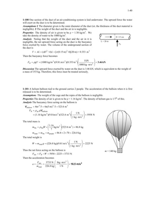 1-40
1-100 One section of the duct of an air-conditioning system is laid underwater. The upward force the water
will exert on the duct is to be determined.
Assumptions 1 The diameter given is the outer diameter of the duct (or, the thickness of the duct material is
negligible). 2 The weight of the duct and the air in is negligible.
Properties The density of air is given to be ρ = 1.30 kg/m3
. We
take the density of water to be 1000 kg/m3
.
FB
L = 20 m
D =15 cm
Analysis Noting that the weight of the duct and the air in it is
negligible, the net upward force acting on the duct is the buoyancy
force exerted by water. The volume of the underground section of
the duct is
m0.353=m)/4](20m)15.0([)4/( 322
ππ === LDALV
Then the buoyancy force becomes
kN3.46=








⋅
== 2
323
m/skg0001
kN1
)m)(0.353m/s)(9.81kg/m(1000gVFB ρ
Discussion The upward force exerted by water on the duct is 3.46 kN, which is equivalent to the weight of
a mass of 353 kg. Therefore, this force must be treated seriously.
1-101 A helium balloon tied to the ground carries 2 people. The acceleration of the balloon when it is first
released is to be determined.
Assumptions The weight of the cage and the ropes of the balloon is negligible.
Properties The density of air is given to be ρ = 1.16 kg/m3
. The density of helium gas is 1/7th
of this.
Analysis The buoyancy force acting on the balloon is
N5958
m/skg1
N1
)m)(523.6m/s)(9.81kg/m(1.16
m523.6/3m)π(54/3r4π
2
323
balloonair
333
=








⋅
=
=
===
V
V
gFB
balloon
ρ
Helium
balloon
m = 140 kg
The total mass is
kg226.870286.8
kg86.8)m(523.6kg/m
7
1.16
peopleHetotal
33
HeHe
=×+=+=
=





==
mmm
m Vρ
The total weight is
N2225
m/skg1
N1
)m/skg)(9.81(226.8 2
2
total =








⋅
== gmW
Thus the net force acting on the balloon is
N373322255958net =−=−= WFF B
Then the acceleration becomes
2
m/s16.5=







 ⋅
==
N1
m/skg1
kg226.8
N3733 2
total
net
m
F
a
 