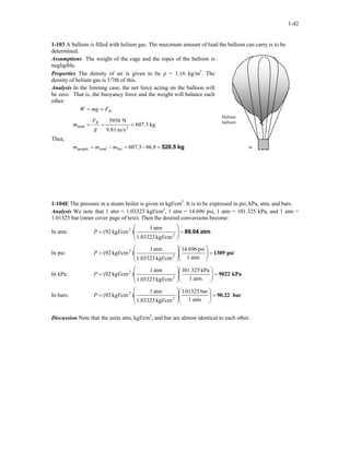 1-42
1-103 A balloon is filled with helium gas. The maximum amount of load the balloon can carry is to be
determined.
Assumptions The weight of the cage and the ropes of the balloon is
negligible.
Helium
balloon
m
Properties The density of air is given to be ρ = 1.16 kg/m3
. The
density of helium gas is 1/7th of this.
Analysis In the limiting case, the net force acting on the balloon will
be zero. That is, the buoyancy force and the weight will balance each
other:
kg607.3
m/s9.81
N5958
2total ===
==
g
F
m
FmgW
B
B
Thus,
kg520.5=−=−= 86.8607.3Hetotalpeople mmm
1-104E The pressure in a steam boiler is given in kgf/cm2
. It is to be expressed in psi, kPa, atm, and bars.
Analysis We note that 1 atm = 1.03323 kgf/cm2
, 1 atm = 14.696 psi, 1 atm = 101.325 kPa, and 1 atm =
1.01325 bar (inner cover page of text). Then the desired conversions become:
In atm: atm89.04=








= 2
2
kgf/cm1.03323
atm1
)kgf/cm(92P
In psi: psi1309=













=
atm1
psi696.41
kgf/cm1.03323
atm1
)kgf/cm(92 2
2
P
In kPa: kPa9022=













=
atm1
kPa325.011
kgf/cm1.03323
atm1
)kgf/cm(92 2
2
P
In bars: bar90.22=













=
atm1
bar01325.1
kgf/cm1.03323
atm1
)kgf/cm(92 2
2
P
Discussion Note that the units atm, kgf/cm2
, and bar are almost identical to each other.
 