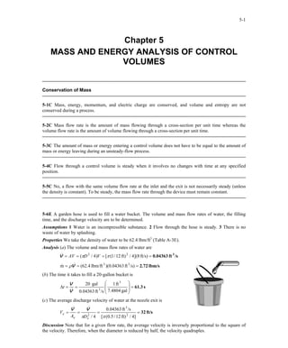 5-1
Chapter 5
MASS AND ENERGY ANALYSIS OF CONTROL
VOLUMES
Conservation of Mass
5-1C Mass, energy, momentum, and electric charge are conserved, and volume and entropy are not
conserved during a process.
5-2C Mass flow rate is the amount of mass flowing through a cross-section per unit time whereas the
volume flow rate is the amount of volume flowing through a cross-section per unit time.
5-3C The amount of mass or energy entering a control volume does not have to be equal to the amount of
mass or energy leaving during an unsteady-flow process.
5-4C Flow through a control volume is steady when it involves no changes with time at any specified
position.
5-5C No, a flow with the same volume flow rate at the inlet and the exit is not necessarily steady (unless
the density is constant). To be steady, the mass flow rate through the device must remain constant.
5-6E A garden hose is used to fill a water bucket. The volume and mass flow rates of water, the filling
time, and the discharge velocity are to be determined.
Assumptions 1 Water is an incompressible substance. 2 Flow through the hose is steady. 3 There is no
waste of water by splashing.
Properties We take the density of water to be 62.4 lbm/ft3
(Table A-3E).
Analysis (a) The volume and mass flow rates of water are
/sft0.04363 3
==== ft/s)8](4/ft)12/1([)4/( 22
ππ VDAVV&
lbm/s2.72=== /s)ft04363.0)(lbm/ft4.62(m 33
V&& ρ
(b) The time it takes to fill a 20-gallon bucket is
s61.3=








==∆
gal4804.7
ft1
/sft0.04363
gal20 3
3
V
V
&
t
(c) The average discharge velocity of water at the nozzle exit is
ft/s32====
]4/ft)12/5.0([
/sft04363.0
4/ 2
3
2
ππ ee
e
DA
V
VV &&
Discussion Note that for a given flow rate, the average velocity is inversely proportional to the square of
the velocity. Therefore, when the diameter is reduced by half, the velocity quadruples.
PROPRIETARY MATERIAL. © 2006 The McGraw-Hill Companies, Inc. Limited distribution permitted only to teachers and
educators for course preparation. If you are a student using this Manual, you are using it without permission.
 