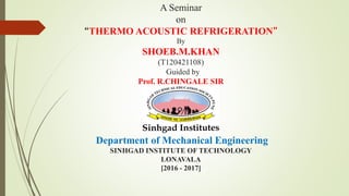 A Seminar
on
“THERMO ACOUSTIC REFRIGERATION”
By
SHOEB.M.KHAN
(T120421108)
Guided by
Prof. R.CHINGALE SIR
Department of Mechanical Engineering
SINHGAD INSTITUTE OF TECHNOLOGY
LONAVALA
[2016 - 2017]
 
