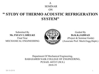 A
SEMINAR
ON
“ STUDY OF THERMO ACOUSTIC REFRIGERATION
SYSTEM”
Department Of Mechanical Engineering,
BABASAHEB NAIK COLLEGE OF ENGINEERING,
PUSAD- 445215 (M.S.)
2018-19
06-10-2018 1
Submitted By
Mr. PAVAN U.SHELKE
Final Year
MECHANICAL ENGINEERING
Guided By
Dr.K.K.JADHAO
(Project & Seminar Guide)
(Associate Prof. Mech.Engg.Deptt.)
 