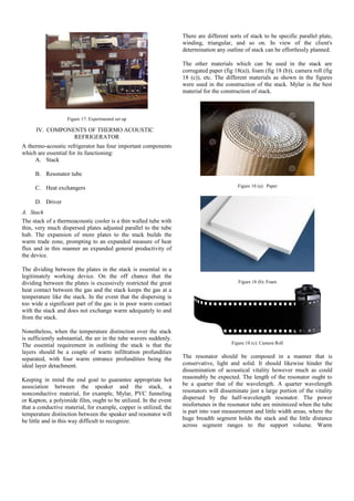 Figure 17: Experimental set up
IV. COMPONENTS OF THERMO ACOUSTIC
REFRIGERATOR
A thermo-acoustic refrigerator has four important components
which are essential for its functioning:
A. Stack
B. Resonator tube
C. Heat exchangers
D. Driver
A. Stack
The stack of a thermoacoustic cooler is a thin walled tube with
thin, very much dispersed plates adjusted parallel to the tube
hub. The expansion of more plates to the stack builds the
warm trade zone, prompting to an expanded measure of heat
flux and in this manner an expanded general productivity of
the device.
The dividing between the plates in the stack is essential in a
legitimately working device. On the off chance that the
dividing between the plates is excessively restricted the great
heat contact between the gas and the stack keeps the gas at a
temperature like the stack. In the event that the dispersing is
too wide a significant part of the gas is in poor warm contact
with the stack and does not exchange warm adequately to and
from the stack.
Nonetheless, when the temperature distinction over the stack
is sufficiently substantial, the air in the tube wavers suddenly.
The essential requirement in outlining the stack is that the
layers should be a couple of warm infiltration profundities
separated, with four warm entrance profundities being the
ideal layer detachment.
Keeping in mind the end goal to guarantee appropriate hot
association between the speaker and the stack, a
nonconductive material, for example, Mylar, PVC funneling
or Kapton, a polyimide film, ought to be utilized. In the event
that a conductive material, for example, copper is utilized, the
temperature distinction between the speaker and resonator will
be little and in this way difficult to recognize.
There are different sorts of stack to be specific parallel plate,
winding, triangular, and so on. In view of the client's
determination any outline of stack can be effortlessly planned.
The other materials which can be used in the stack are
corrugated paper (fig 18(a)), foam (fig 18 (b)), camera roll (fig
18 (c)), etc. The different materials as shown in the figures
were used in the construction of the stack. Mylar is the best
material for the construction of stack.
Figure 18 (a): Paper
Figure 18 (b): Foam
Figure 18 (c): Camera Roll
The resonator should be composed in a manner that is
conservative, light and solid. It should likewise hinder the
dissemination of acoustical vitality however much as could
reasonably be expected. The length of the resonator ought to
be a quarter that of the wavelength. A quarter wavelength
resonators will disseminate just a large portion of the vitality
dispersed by the half-wavelength resonator. The power
misfortunes in the resonator tube are minimized when the tube
is part into vast measurement and little width areas, where the
huge breadth segment holds the stack and the little distance
across segment ranges to the support volume. Warm
 