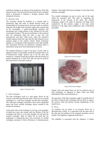 misfortune changes as an element of the proportion of the tube
distance across. The association between the diverse estimated
tubes is decreased to maintain a strategic distance from
dissipation of power.
B. Resonator tube
The resonator should be outlined in a manner that is
minimized, light and solid. It should likewise block the
dissemination of acoustical power however much as could be
expected. The length of the resonator ought to be a quarter that
of the wavelength. A quarter-wavelength resonator will
disseminate just a large portion of the scattered by the half-
wavelength resonator. The power misfortunes in the resonator
tube are minimized when the tube is part into vast
measurement and little width areas, where the expansive
breadth segment holds the stack and the little distance across
segment ranges to the cushion volume. Warm misfortune
changes as a component of the proportion of the tube breadth.
The association between the distinctive estimated tubes is
decreased to keep away from dissemination of power.
The material utilized as a part of our plan is acrylic tube as
appeared in fig 4.2 and medium inside the resonator tube is air
at barometrical weight. Inactive gas is for the most part
utilized as a medium inside the resonator tube but because of
project limitation air is used. PVC tube can also be used for
the construction of resonator material.
Figure 19: Resonant Tube
C. Heat exchangers
The heat exchangers work as a heat pump, driven by the
acoustic work delivered from the stack. There are two warmth
exchangers i.e.; cold heat exchanger and hot heat exchanger.
The cold heat exchanger assimilates warm from refrigerated
space and frosty warmth exchanger rejects warmth to the
outside environment.
At the point when a hot exchanger is too long, a few packages
of liquid just come into contact with the finishes of the hot
exchanger and when it is too short bundles can hop past the
warmth exchanger. Both of which fill no need and are
inadequate in transporting heat. Poor execution of warmth
exchangers prompts to lower efficiencies in thermoacoustic
iceboxes. The length of hot heat exchanger is twice that of the
cold heat exchanger.
The warmth exchangers are put at every end of the stack
inside the resonator tube. The sides in measuring the
temperature at the closures of the stack. The warmth
exchangers ought to be made of materials with high warm
conductivity. In this manner, copper is the most suited
material as it has high warm conductivity and is effortlessly
accessible.
Figure 20 (a): Heat Exchanger
Figure 20 (b): Heat Exchanger
Copper work and copper fleece are the two distinct sorts of
heat exchangers as appeared in figure 20(a) and 20(b)
individually which were utilized by us.
The geometry of the heat exchanger ought to resemble that of
the stack so that the heat exchanger don't go about as snag to
the acoustic field and permits smooth engendering of the
sound waves.
D. Driver
An amplifier can go about as an acoustic driver for a
thermoacoustic icebox. It is associated with the open end of
the tube and sine influxes of the required recurrence can be
created. The amplifier is appeared in the fig 21.
The amplifier is associated with the enhancer. A higher
 
