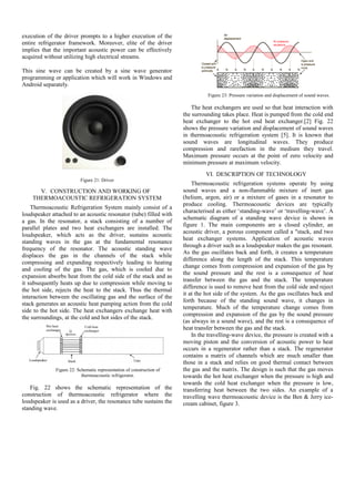 execution of the driver prompts to a higher execution of the
entire refrigerator framework. Moreover, elite of the driver
implies that the important acoustic power can be effectively
acquired without utilizing high electrical streams.
This sine wave can be created by a sine wave generator
programming or application which will work in Windows and
Android separately.
Figure 21: Driver
V. CONSTRUCTION AND WORKING OF
THERMOACOUSTIC REFRIGERATION SYSTEM
Thermoacoustic Refrigeration System mainly consist of a
loudspeaker attached to an acoustic resonator (tube) filled with
a gas. In the resonator, a stack consisting of a number of
parallel plates and two heat exchangers are installed. The
loudspeaker, which acts as the driver, sustains acoustic
standing waves in the gas at the fundamental resonance
frequency of the resonator. The acoustic standing wave
displaces the gas in the channels of the stack while
compressing and expanding respectively leading to heating
and cooling of the gas. The gas, which is cooled due to
expansion absorbs heat from the cold side of the stack and as
it subsequently heats up due to compression while moving to
the hot side, rejects the heat to the stack. Thus the thermal
interaction between the oscillating gas and the surface of the
stack generates an acoustic heat pumping action from the cold
side to the hot side. The heat exchangers exchange heat with
the surroundings, at the cold and hot sides of the stack.
Figure 22: Schematic representation of construction of
thermoacoustic refrigerator.
Fig. 22 shows the schematic representation of the
construction of thermoacoustic refrigerator where the
loudspeaker is used as a driver, the resonance tube sustains the
standing wave.
Figure 23: Pressure variation and displacement of sound waves.
The heat exchangers are used so that heat interaction with
the surrounding takes place. Heat is pumped from the cold end
heat exchanger to the hot end heat exchanger.[2] Fig. 22
shows the pressure variation and displacement of sound waves
in thermoacoustic refrigeration system [5]. It is known that
sound waves are longitudinal waves. They produce
compression and rarefaction in the medium they travel.
Maximum pressure occurs at the point of zero velocity and
minimum pressure at maximum velocity.
VI. DESCRIPTION OF TECHNOLOGY
Thermoacoustic refrigeration systems operate by using
sound waves and a non-flammable mixture of inert gas
(helium, argon, air) or a mixture of gases in a resonator to
produce cooling. Thermoacoustic devices are typically
characterised as either ‘standing-wave’ or ‘travelling-wave’. A
schematic diagram of a standing wave device is shown in
figure 1. The main components are a closed cylinder, an
acoustic driver, a porous component called a "stack, and two
heat exchanger systems. Application of acoustic waves
through a driver such as a loudspeaker makes the gas resonant.
As the gas oscillates back and forth, it creates a temperature
difference along the length of the stack. This temperature
change comes from compression and expansion of the gas by
the sound pressure and the rest is a consequence of heat
transfer between the gas and the stack. The temperature
difference is used to remove heat from the cold side and reject
it at the hot side of the system. As the gas oscillates back and
forth because of the standing sound wave, it changes in
temperature. Much of the temperature change comes from
compression and expansion of the gas by the sound pressure
(as always in a sound wave), and the rest is a consequence of
heat transfer between the gas and the stack.
In the travelling-wave device, the pressure is created with a
moving piston and the conversion of acoustic power to heat
occurs in a regenerator rather than a stack. The regenerator
contains a matrix of channels which are much smaller than
those in a stack and relies on good thermal contact between
the gas and the matrix. The design is such that the gas moves
towards the hot heat exchanger when the pressure is high and
towards the cold heat exchanger when the pressure is low,
transferring heat between the two sides. An example of a
travelling wave thermoacoustic device is the Ben & Jerry ice-
cream cabinet, figure 3.
 