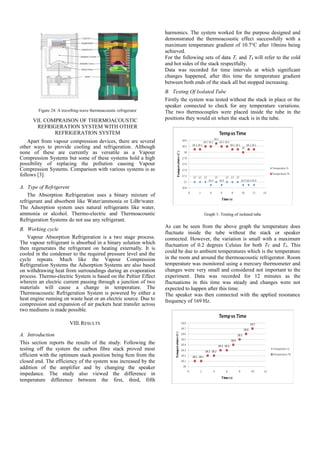 Figure 24: A travelling-wave thermoacoustic refrigerator
VII. COMPRAISON OF THERMOACOUSTIC
REFRIGERATION SYSTEM WITH OTHER
REFRIGERATION SYSTEM
Apart from vapour compression devices, there are several
other ways to provide cooling and refrigeration. Although
none of these are currently as versatile as a Vapour
Compression Systems but some of these systems hold a high
possibility of replacing the pollution causing Vapour
Compression Systems. Comparison with various systems is as
follows [3].
A. Type of Refrigerent
The Absorption Refrigeration uses a binary mixture of
refrigerant and absorbent like Water/ammonia or LiBr/water.
The Adsorption system uses natural refrigerants like water,
ammonia or alcohol. Thermo-electric and Thermoacoustic
Refrigeration Systems do not use any refrigerant.
B. Working cycle
Vapour Absorption Refrigeration is a two stage process.
The vapour refrigerant is absorbed in a binary solution which
then regenerates the refrigerant on heating externally. It is
cooled in the condenser to the required pressure level and the
cycle repeats. Much like the Vapour Compression
Refrigeration Systems the Adsorption Systems are also based
on withdrawing heat from surroundings during an evaporation
process. Thermo-electric System is based on the Peltier Effect
wherein an electric current passing through a junction of two
materials will cause a change in temperature. The
Thermoacoustic Refrigeration System is powered by either a
heat engine running on waste heat or an electric source. Due to
compression and expansion of air packets heat transfer across
two mediums is made possible.
VIII.RESULTS
A. Introduction
This section reports the results of the study. Following the
testing off the system the carbon fibre stack proved most
efficient with the optimum stack position being 8cm from the
closed end. The efficiency of the system was increased by the
addition of the amplifier and by changing the speaker
impedance. The study also viewed the difference in
temperature difference between the first, third, fifth
harmonics. The system worked for the purpose designed and
demonstrated the thermoacoustic effect successfully with a
maximum temperature gradient of 10.7°C after 10mins being
achieved.
For the following sets of data Tc and Th will refer to the cold
and hot sides of the stack respectfully.
Data was recorded for time intervals at which significant
changes happened, after this time the temperature gradient
between both ends of the stack all but stopped increasing.
B. Testing Of Isolated Tube
Firstly the system was tested without the stack in place or the
speaker connected to check for any temperature variations.
The two thermocouples were placed inside the tube in the
positions they would sit when the stack is in the tube.
Graph 1: Testing of isolated tube
As can be seen from the above graph the temperature does
fluctuate inside the tube without the stack or speaker
connected. However, the variation is small with a maximum
fluctuation of 0.2 degrees Celsius for both Tc and Th. This
could be due to ambient temperatures which is the temperature
in the room and around the thermoacoustic refrigerator. Room
temperature was monitored using a mercury thermometer and
changes were very small and considered not important to the
experiment. Data was recorded for 12 minutes as the
fluctuations in this time was steady and changes were not
expected to happen after this time.
The speaker was then connected with the applied resonance
frequency of 169 Hz.
 