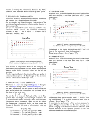 minutes of testing the performance decreased by 4.3°C.
Therefore, stack position is crucial in the set up of the system.
G. Effect Of Speaker Impedance And Size
To increase the size of the temperature differential the speaker
was changed. (see 2.6 increasing the efficiency)
The new speaker had higher impedance closer to that of the
amplifier and a smaller diameter to better suit the diameter of
the resonance tube.
The test was done with the carbon fibre stack under the same
conditions which achieved the maximum temperature
difference of 8.6°C. ( Gain of amp = 7, f = 169Hz, tube =
50cm, stack position = 8cm)
Graph 12: Higher impedance speaker at optimum conditions
After 10 minutes of testing the temperature gradient ΔT = 10.7°C.
This increase in temperature shows us that changing the
speaker made the system more efficient. This is due to the new
speaker having higher impedance closer to that off the
amplifier.
Another important factor is the diameter of the new speaker is
smaller and more power will therefore get up the resonance
tube and not absorbed in the Perspex walls.
H. TESTING THE 3rd
AND 5th
HARMONICS
A harmonic of a wave is a component frequency of the signal
that is an integer multiple of the fundamental frequency.[6]
The wave displacement has only quarter of a cycle of a sine
wave, so the longest sine wave that fits into the closed pipe is
four times as long as the pipe.
L = λ/4 [6]
We can also fit in a wave if the length of the pipe is three
quarters of the wavelength, i.e. if wavelength is one third that
of the fundamental and the frequency is three times that of the
fundamental. But we cannot fit in a wave with half or a quarter
the fundamental wavelength (twice or four times the
frequency). Therefore this type of tube produces only odd
harmonics.
f = (n V)/ (4 L)
f1 (1st
harmonic) = ([1] (343))/ ([4] (0.5)) = 169 Hz
f3 (3rd
harmonic) = ([3] (343))/ ([4] (0.5)) = 515 Hz
f5 (5th
harmonic) = ([5] (343))/ ([4] (0.5)) = 858 Hz
3rd
HARMONIC TEST
Test done under ideal conditions for performance, carbon fibre
stack, stack position = 8cm, tube 50cm, amp gain = 7, new
speaker used.
f3 = 515Hz
Graph 13: 3rd
harmonic f3 at optimum conditions
After 10 minutes of testing the temperature gradient ΔT = 2.6°C.
Performance of the system degraded from 10.7°C to 2.6°C
from the first harmonic f1 to the third harmonic f3.
This gives an efficiency drop of approx 75%.
5th
HARMONIC TEST
Test done under ideal conditions for performance, carbon fibre
stack, stack position = 8cm, tube 50cm, amp gain = 7, new
speaker used.
f3 = 858Hz
Graph 14: 5th
harmonic f5 at optimum conditions
After 10 minutes of testing the temperature gradient ΔT = 0.7°C.
Performance of the system degraded from 2.3°C to 0.7°C from
the third harmonic f3 to the fifth harmonic f5. This gives an
efficiency drop of approx 75%.
In summary, the performance of the system decreases by
approx 75% per overtone. This was due to the standing wave
pattern changing as the harmonics increased while the stack
position remained in the optimum position for the first
harmonic and was not adjusted accordingly.
 